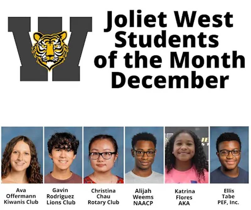 Joliet West High School has announced its Students of the Month for December are Ava Offermann (Kiwanis), Gavin Rodriguez (Lions), Christina Chau (Rotary), Alijah Weems (NAACP), Katrina Flores (Alpha Kappa Alpha) and Ellis Tabe (Zeta Phi Beta).