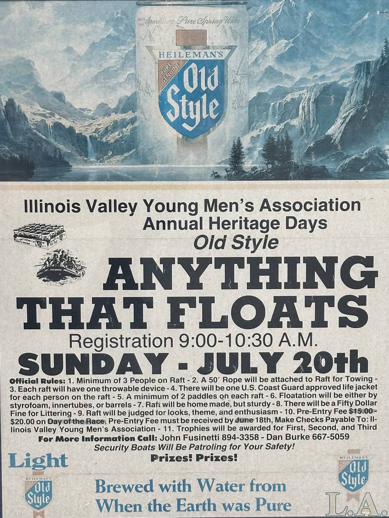 A view of The Anything That Floats flyer from the races that were held from 1978-1986 each year in Peru. Contestants received a free case of Old Style beer upon entering. The rules were simple. To enter, participants needed to build a raft less than 50 feet in length and each person had to have a life jacket on board whether you wore it or not. A rope had to be attached to the raft for towing. Rafts were made from styrofoam, inter tubes or barrels. A minimum of two paddles were required on the float. Rafts were launched at the Starved Rock Boat Ramp and finished at the Peru boat launch area. Overtime, the event grew and got to big and out of control that organizers had to scrap it.