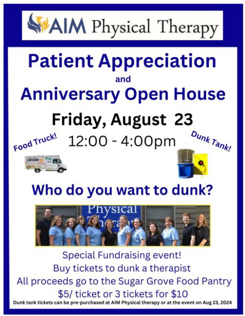 AIM Physical Therapy in Sugar Grove will host a Patient Appreciation and Anniversary Open House from noon to 4 p.m. Friday, Aug. 23, at 330 Division Drive, Suite B. There will be a food truck and dunk tank, with proceeds benefiting the Sugar Grove Food Pantry.