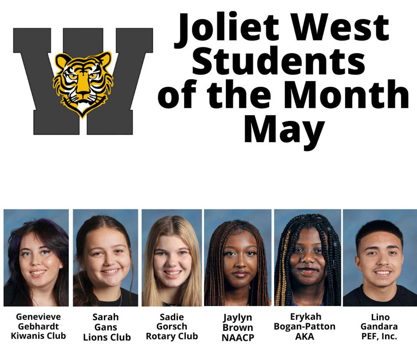 The Students of the Month from Joliet West are Genevieve Gebhardt, Kiwanis; Sarah Gans, Lions; Sadie Gorsch, Rotary; Jaylyn Brown, NAACP; Erykah Bogan-Patton, Alpha Kappa Alpha; and Lino Gandara, Zeta Phi Beta Sorority Incorporated, Eta Chi Zeta Chapter